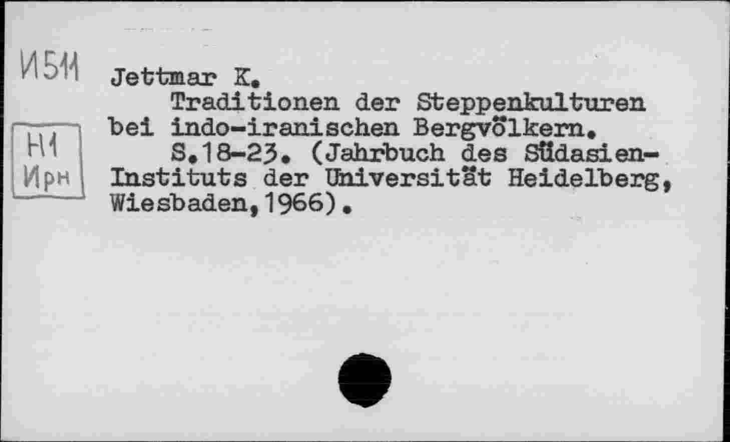 ﻿ИБИ
HI Ирн
Jettmar К.
Traditionen der Steppenkulturen bei indo-iranischen Bergvölkern»
S.18-23. (Jahrbuch des Südasien-Instituts der Universität Heidelberg Wiesbaden,1966).